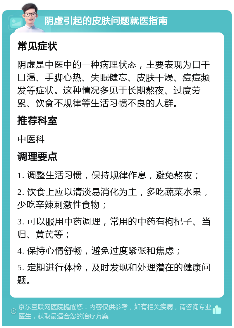 阴虚引起的皮肤问题就医指南 常见症状 阴虚是中医中的一种病理状态，主要表现为口干口渴、手脚心热、失眠健忘、皮肤干燥、痘痘频发等症状。这种情况多见于长期熬夜、过度劳累、饮食不规律等生活习惯不良的人群。 推荐科室 中医科 调理要点 1. 调整生活习惯，保持规律作息，避免熬夜； 2. 饮食上应以清淡易消化为主，多吃蔬菜水果，少吃辛辣刺激性食物； 3. 可以服用中药调理，常用的中药有枸杞子、当归、黄芪等； 4. 保持心情舒畅，避免过度紧张和焦虑； 5. 定期进行体检，及时发现和处理潜在的健康问题。