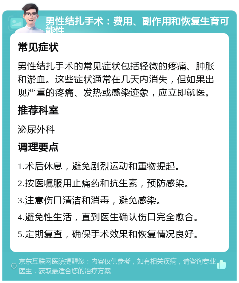 男性结扎手术：费用、副作用和恢复生育可能性 常见症状 男性结扎手术的常见症状包括轻微的疼痛、肿胀和淤血。这些症状通常在几天内消失，但如果出现严重的疼痛、发热或感染迹象，应立即就医。 推荐科室 泌尿外科 调理要点 1.术后休息，避免剧烈运动和重物提起。 2.按医嘱服用止痛药和抗生素，预防感染。 3.注意伤口清洁和消毒，避免感染。 4.避免性生活，直到医生确认伤口完全愈合。 5.定期复查，确保手术效果和恢复情况良好。