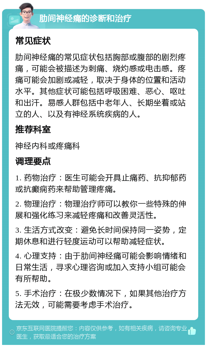 肋间神经痛的诊断和治疗 常见症状 肋间神经痛的常见症状包括胸部或腹部的剧烈疼痛，可能会被描述为刺痛、烧灼感或电击感。疼痛可能会加剧或减轻，取决于身体的位置和活动水平。其他症状可能包括呼吸困难、恶心、呕吐和出汗。易感人群包括中老年人、长期坐着或站立的人、以及有神经系统疾病的人。 推荐科室 神经内科或疼痛科 调理要点 1. 药物治疗：医生可能会开具止痛药、抗抑郁药或抗癫痫药来帮助管理疼痛。 2. 物理治疗：物理治疗师可以教你一些特殊的伸展和强化练习来减轻疼痛和改善灵活性。 3. 生活方式改变：避免长时间保持同一姿势，定期休息和进行轻度运动可以帮助减轻症状。 4. 心理支持：由于肋间神经痛可能会影响情绪和日常生活，寻求心理咨询或加入支持小组可能会有所帮助。 5. 手术治疗：在极少数情况下，如果其他治疗方法无效，可能需要考虑手术治疗。