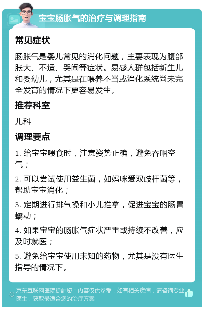 宝宝肠胀气的治疗与调理指南 常见症状 肠胀气是婴儿常见的消化问题，主要表现为腹部胀大、不适、哭闹等症状。易感人群包括新生儿和婴幼儿，尤其是在喂养不当或消化系统尚未完全发育的情况下更容易发生。 推荐科室 儿科 调理要点 1. 给宝宝喂食时，注意姿势正确，避免吞咽空气； 2. 可以尝试使用益生菌，如妈咪爱双歧杆菌等，帮助宝宝消化； 3. 定期进行排气操和小儿推拿，促进宝宝的肠胃蠕动； 4. 如果宝宝的肠胀气症状严重或持续不改善，应及时就医； 5. 避免给宝宝使用未知的药物，尤其是没有医生指导的情况下。