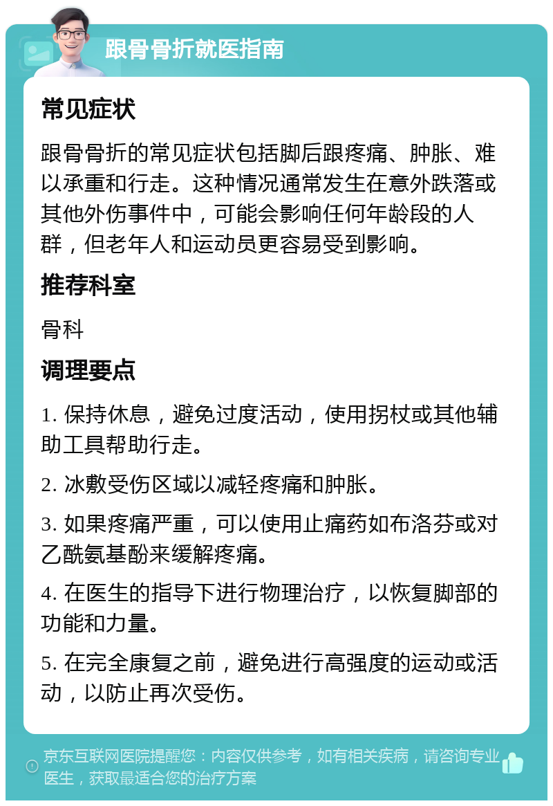 跟骨骨折就医指南 常见症状 跟骨骨折的常见症状包括脚后跟疼痛、肿胀、难以承重和行走。这种情况通常发生在意外跌落或其他外伤事件中，可能会影响任何年龄段的人群，但老年人和运动员更容易受到影响。 推荐科室 骨科 调理要点 1. 保持休息，避免过度活动，使用拐杖或其他辅助工具帮助行走。 2. 冰敷受伤区域以减轻疼痛和肿胀。 3. 如果疼痛严重，可以使用止痛药如布洛芬或对乙酰氨基酚来缓解疼痛。 4. 在医生的指导下进行物理治疗，以恢复脚部的功能和力量。 5. 在完全康复之前，避免进行高强度的运动或活动，以防止再次受伤。