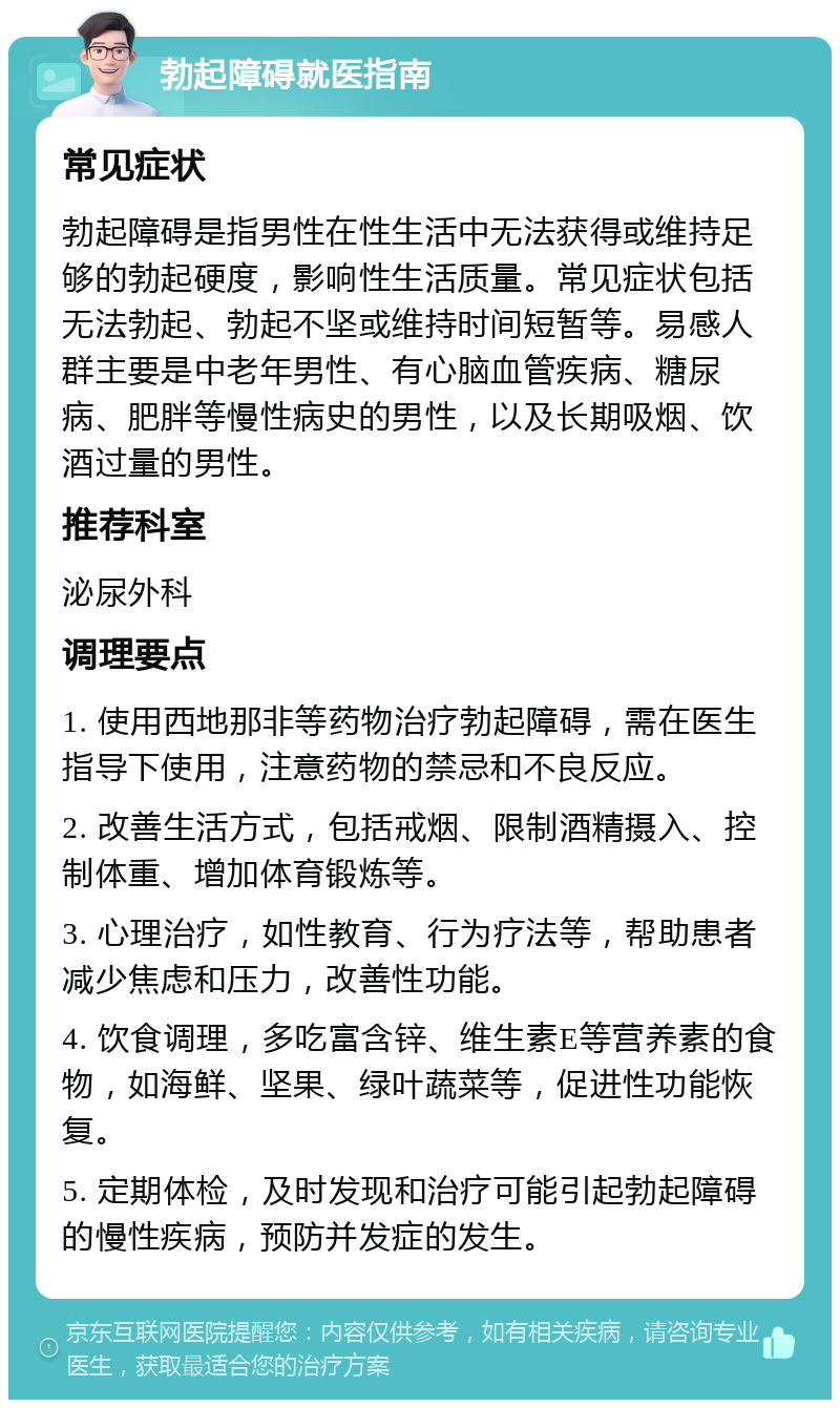 勃起障碍就医指南 常见症状 勃起障碍是指男性在性生活中无法获得或维持足够的勃起硬度，影响性生活质量。常见症状包括无法勃起、勃起不坚或维持时间短暂等。易感人群主要是中老年男性、有心脑血管疾病、糖尿病、肥胖等慢性病史的男性，以及长期吸烟、饮酒过量的男性。 推荐科室 泌尿外科 调理要点 1. 使用西地那非等药物治疗勃起障碍，需在医生指导下使用，注意药物的禁忌和不良反应。 2. 改善生活方式，包括戒烟、限制酒精摄入、控制体重、增加体育锻炼等。 3. 心理治疗，如性教育、行为疗法等，帮助患者减少焦虑和压力，改善性功能。 4. 饮食调理，多吃富含锌、维生素E等营养素的食物，如海鲜、坚果、绿叶蔬菜等，促进性功能恢复。 5. 定期体检，及时发现和治疗可能引起勃起障碍的慢性疾病，预防并发症的发生。