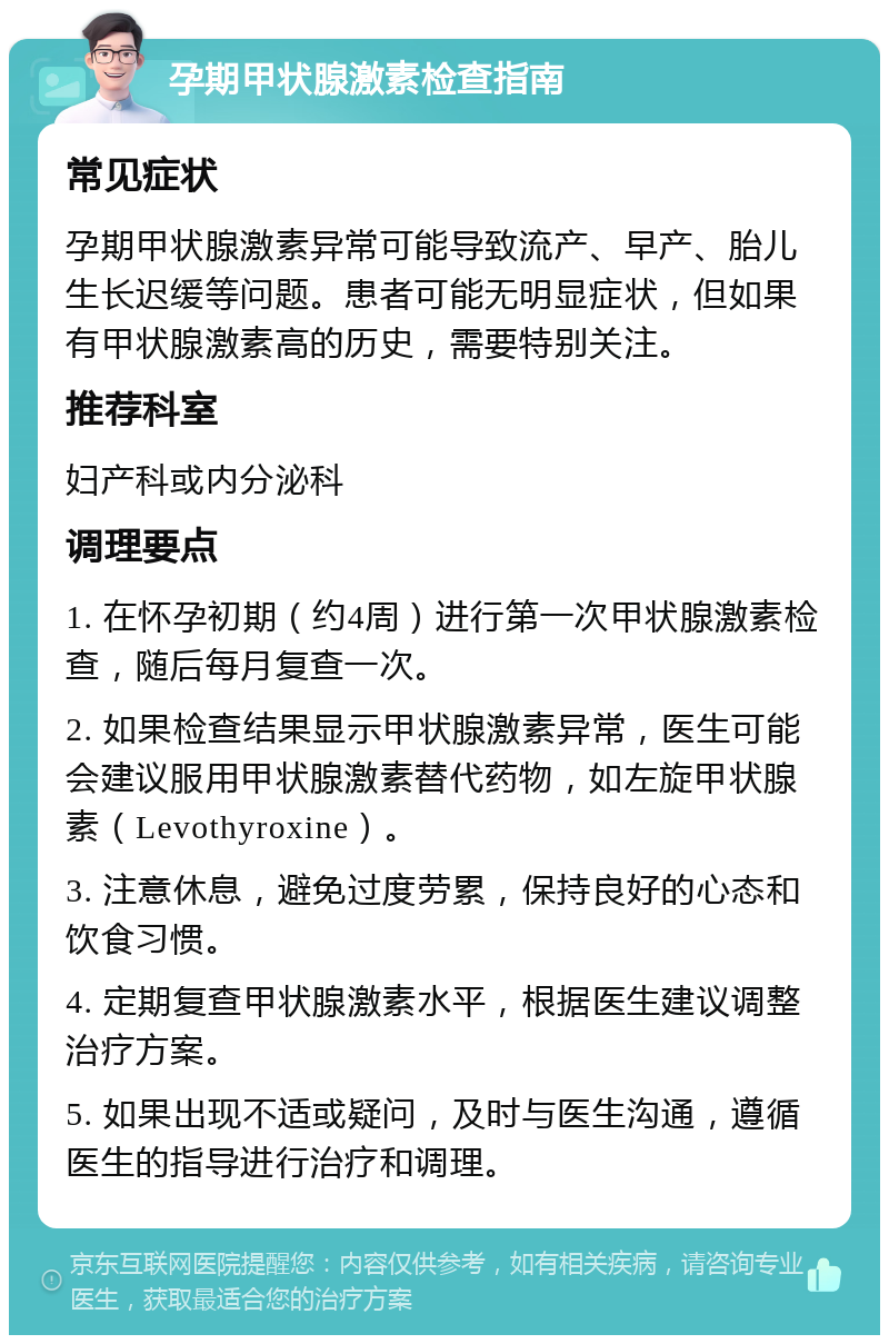 孕期甲状腺激素检查指南 常见症状 孕期甲状腺激素异常可能导致流产、早产、胎儿生长迟缓等问题。患者可能无明显症状，但如果有甲状腺激素高的历史，需要特别关注。 推荐科室 妇产科或内分泌科 调理要点 1. 在怀孕初期（约4周）进行第一次甲状腺激素检查，随后每月复查一次。 2. 如果检查结果显示甲状腺激素异常，医生可能会建议服用甲状腺激素替代药物，如左旋甲状腺素（Levothyroxine）。 3. 注意休息，避免过度劳累，保持良好的心态和饮食习惯。 4. 定期复查甲状腺激素水平，根据医生建议调整治疗方案。 5. 如果出现不适或疑问，及时与医生沟通，遵循医生的指导进行治疗和调理。