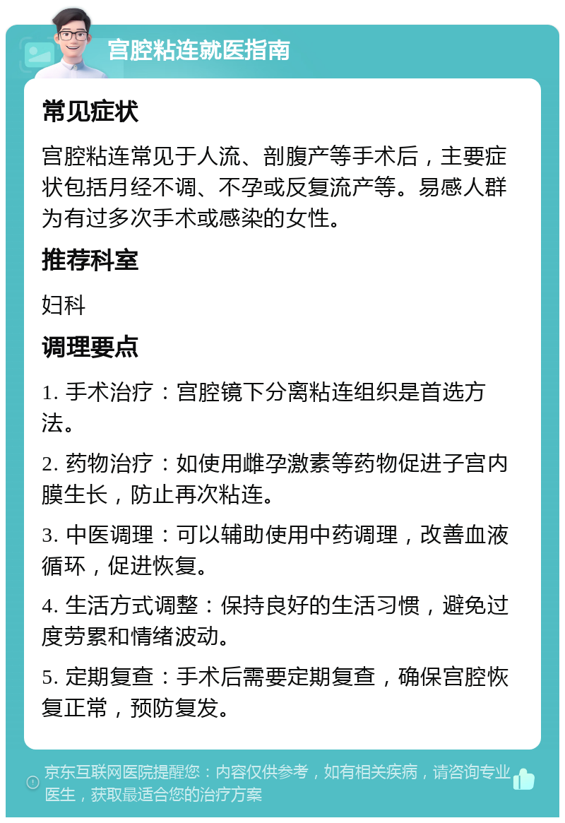 宫腔粘连就医指南 常见症状 宫腔粘连常见于人流、剖腹产等手术后，主要症状包括月经不调、不孕或反复流产等。易感人群为有过多次手术或感染的女性。 推荐科室 妇科 调理要点 1. 手术治疗：宫腔镜下分离粘连组织是首选方法。 2. 药物治疗：如使用雌孕激素等药物促进子宫内膜生长，防止再次粘连。 3. 中医调理：可以辅助使用中药调理，改善血液循环，促进恢复。 4. 生活方式调整：保持良好的生活习惯，避免过度劳累和情绪波动。 5. 定期复查：手术后需要定期复查，确保宫腔恢复正常，预防复发。