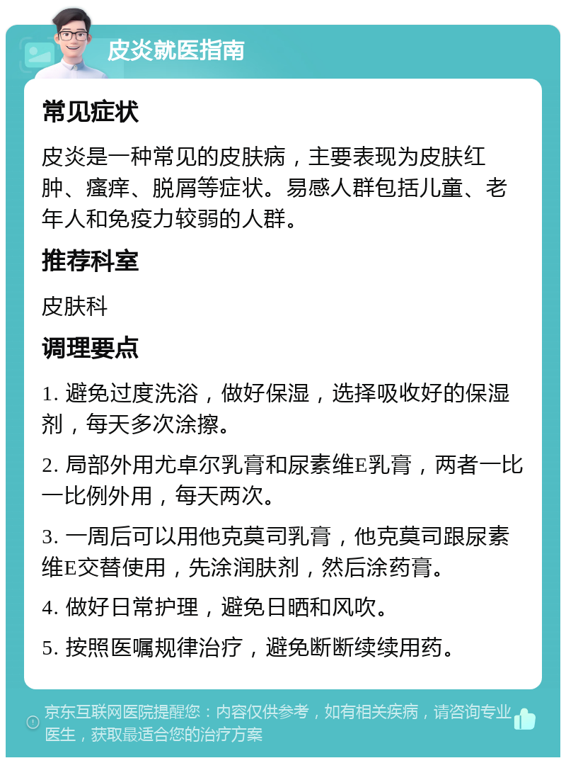 皮炎就医指南 常见症状 皮炎是一种常见的皮肤病，主要表现为皮肤红肿、瘙痒、脱屑等症状。易感人群包括儿童、老年人和免疫力较弱的人群。 推荐科室 皮肤科 调理要点 1. 避免过度洗浴，做好保湿，选择吸收好的保湿剂，每天多次涂擦。 2. 局部外用尤卓尔乳膏和尿素维E乳膏，两者一比一比例外用，每天两次。 3. 一周后可以用他克莫司乳膏，他克莫司跟尿素维E交替使用，先涂润肤剂，然后涂药膏。 4. 做好日常护理，避免日晒和风吹。 5. 按照医嘱规律治疗，避免断断续续用药。