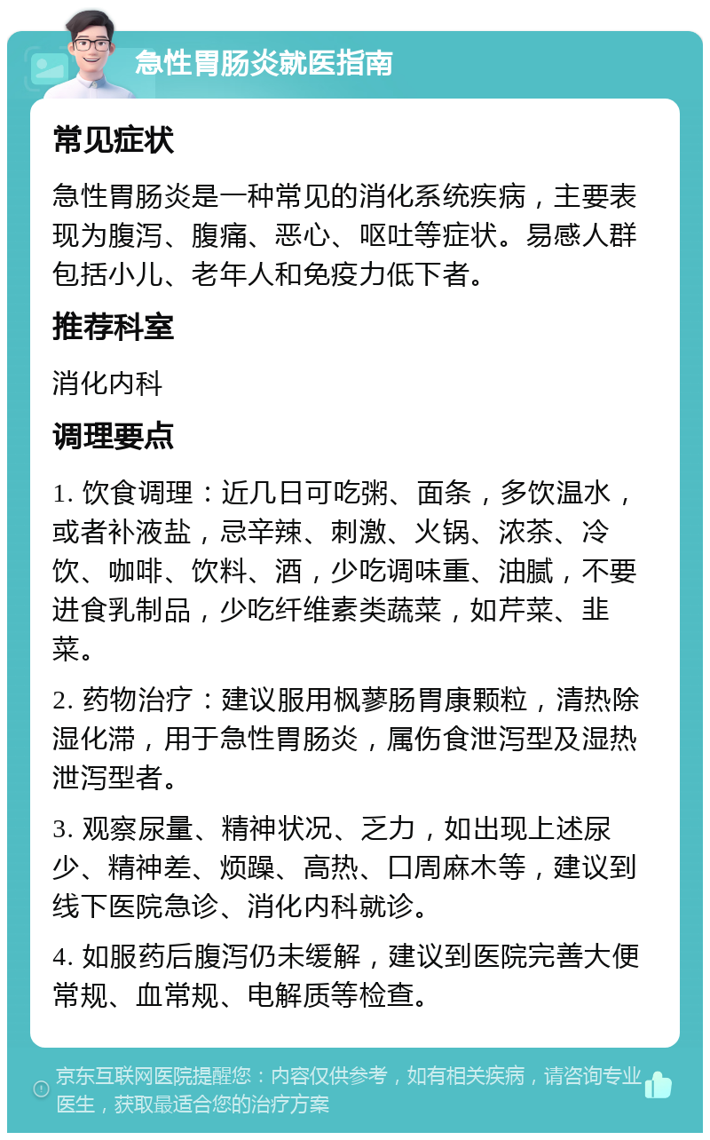 急性胃肠炎就医指南 常见症状 急性胃肠炎是一种常见的消化系统疾病，主要表现为腹泻、腹痛、恶心、呕吐等症状。易感人群包括小儿、老年人和免疫力低下者。 推荐科室 消化内科 调理要点 1. 饮食调理：近几日可吃粥、面条，多饮温水，或者补液盐，忌辛辣、刺激、火锅、浓茶、冷饮、咖啡、饮料、酒，少吃调味重、油腻，不要进食乳制品，少吃纤维素类蔬菜，如芹菜、韭菜。 2. 药物治疗：建议服用枫蓼肠胃康颗粒，清热除湿化滞，用于急性胃肠炎，属伤食泄泻型及湿热泄泻型者。 3. 观察尿量、精神状况、乏力，如出现上述尿少、精神差、烦躁、高热、口周麻木等，建议到线下医院急诊、消化内科就诊。 4. 如服药后腹泻仍未缓解，建议到医院完善大便常规、血常规、电解质等检查。