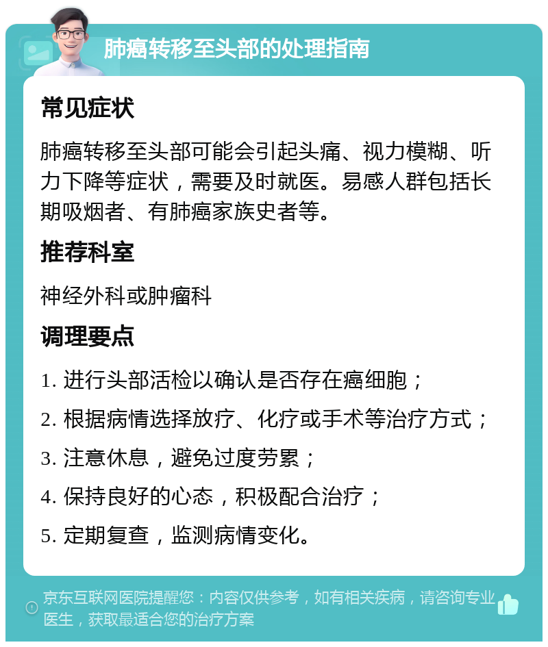 肺癌转移至头部的处理指南 常见症状 肺癌转移至头部可能会引起头痛、视力模糊、听力下降等症状，需要及时就医。易感人群包括长期吸烟者、有肺癌家族史者等。 推荐科室 神经外科或肿瘤科 调理要点 1. 进行头部活检以确认是否存在癌细胞； 2. 根据病情选择放疗、化疗或手术等治疗方式； 3. 注意休息，避免过度劳累； 4. 保持良好的心态，积极配合治疗； 5. 定期复查，监测病情变化。