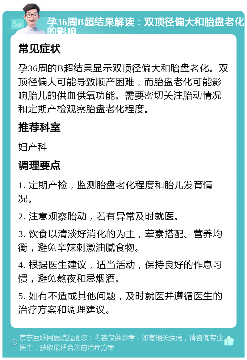 孕36周B超结果解读：双顶径偏大和胎盘老化的影响 常见症状 孕36周的B超结果显示双顶径偏大和胎盘老化。双顶径偏大可能导致顺产困难，而胎盘老化可能影响胎儿的供血供氧功能。需要密切关注胎动情况和定期产检观察胎盘老化程度。 推荐科室 妇产科 调理要点 1. 定期产检，监测胎盘老化程度和胎儿发育情况。 2. 注意观察胎动，若有异常及时就医。 3. 饮食以清淡好消化的为主，荤素搭配、营养均衡，避免辛辣刺激油腻食物。 4. 根据医生建议，适当活动，保持良好的作息习惯，避免熬夜和忌烟酒。 5. 如有不适或其他问题，及时就医并遵循医生的治疗方案和调理建议。