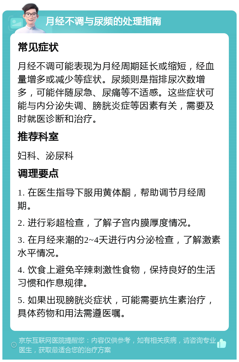 月经不调与尿频的处理指南 常见症状 月经不调可能表现为月经周期延长或缩短，经血量增多或减少等症状。尿频则是指排尿次数增多，可能伴随尿急、尿痛等不适感。这些症状可能与内分泌失调、膀胱炎症等因素有关，需要及时就医诊断和治疗。 推荐科室 妇科、泌尿科 调理要点 1. 在医生指导下服用黄体酮，帮助调节月经周期。 2. 进行彩超检查，了解子宫内膜厚度情况。 3. 在月经来潮的2~4天进行内分泌检查，了解激素水平情况。 4. 饮食上避免辛辣刺激性食物，保持良好的生活习惯和作息规律。 5. 如果出现膀胱炎症状，可能需要抗生素治疗，具体药物和用法需遵医嘱。