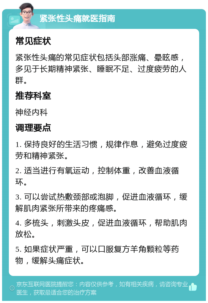 紧张性头痛就医指南 常见症状 紧张性头痛的常见症状包括头部涨痛、晕眩感，多见于长期精神紧张、睡眠不足、过度疲劳的人群。 推荐科室 神经内科 调理要点 1. 保持良好的生活习惯，规律作息，避免过度疲劳和精神紧张。 2. 适当进行有氧运动，控制体重，改善血液循环。 3. 可以尝试热敷颈部或泡脚，促进血液循环，缓解肌肉紧张所带来的疼痛感。 4. 多梳头，刺激头皮，促进血液循环，帮助肌肉放松。 5. 如果症状严重，可以口服复方羊角颗粒等药物，缓解头痛症状。