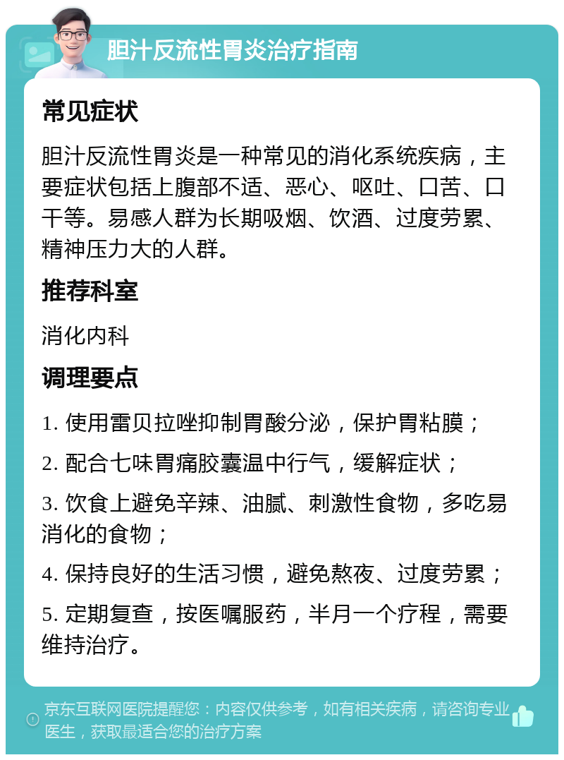 胆汁反流性胃炎治疗指南 常见症状 胆汁反流性胃炎是一种常见的消化系统疾病，主要症状包括上腹部不适、恶心、呕吐、口苦、口干等。易感人群为长期吸烟、饮酒、过度劳累、精神压力大的人群。 推荐科室 消化内科 调理要点 1. 使用雷贝拉唑抑制胃酸分泌，保护胃粘膜； 2. 配合七味胃痛胶囊温中行气，缓解症状； 3. 饮食上避免辛辣、油腻、刺激性食物，多吃易消化的食物； 4. 保持良好的生活习惯，避免熬夜、过度劳累； 5. 定期复查，按医嘱服药，半月一个疗程，需要维持治疗。