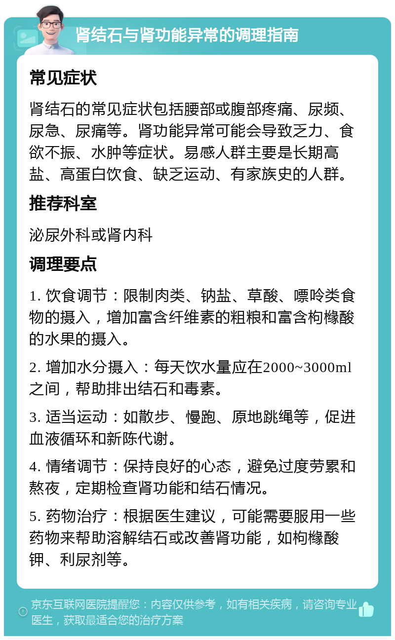 肾结石与肾功能异常的调理指南 常见症状 肾结石的常见症状包括腰部或腹部疼痛、尿频、尿急、尿痛等。肾功能异常可能会导致乏力、食欲不振、水肿等症状。易感人群主要是长期高盐、高蛋白饮食、缺乏运动、有家族史的人群。 推荐科室 泌尿外科或肾内科 调理要点 1. 饮食调节：限制肉类、钠盐、草酸、嘌呤类食物的摄入，增加富含纤维素的粗粮和富含枸橼酸的水果的摄入。 2. 增加水分摄入：每天饮水量应在2000~3000ml之间，帮助排出结石和毒素。 3. 适当运动：如散步、慢跑、原地跳绳等，促进血液循环和新陈代谢。 4. 情绪调节：保持良好的心态，避免过度劳累和熬夜，定期检查肾功能和结石情况。 5. 药物治疗：根据医生建议，可能需要服用一些药物来帮助溶解结石或改善肾功能，如枸橼酸钾、利尿剂等。