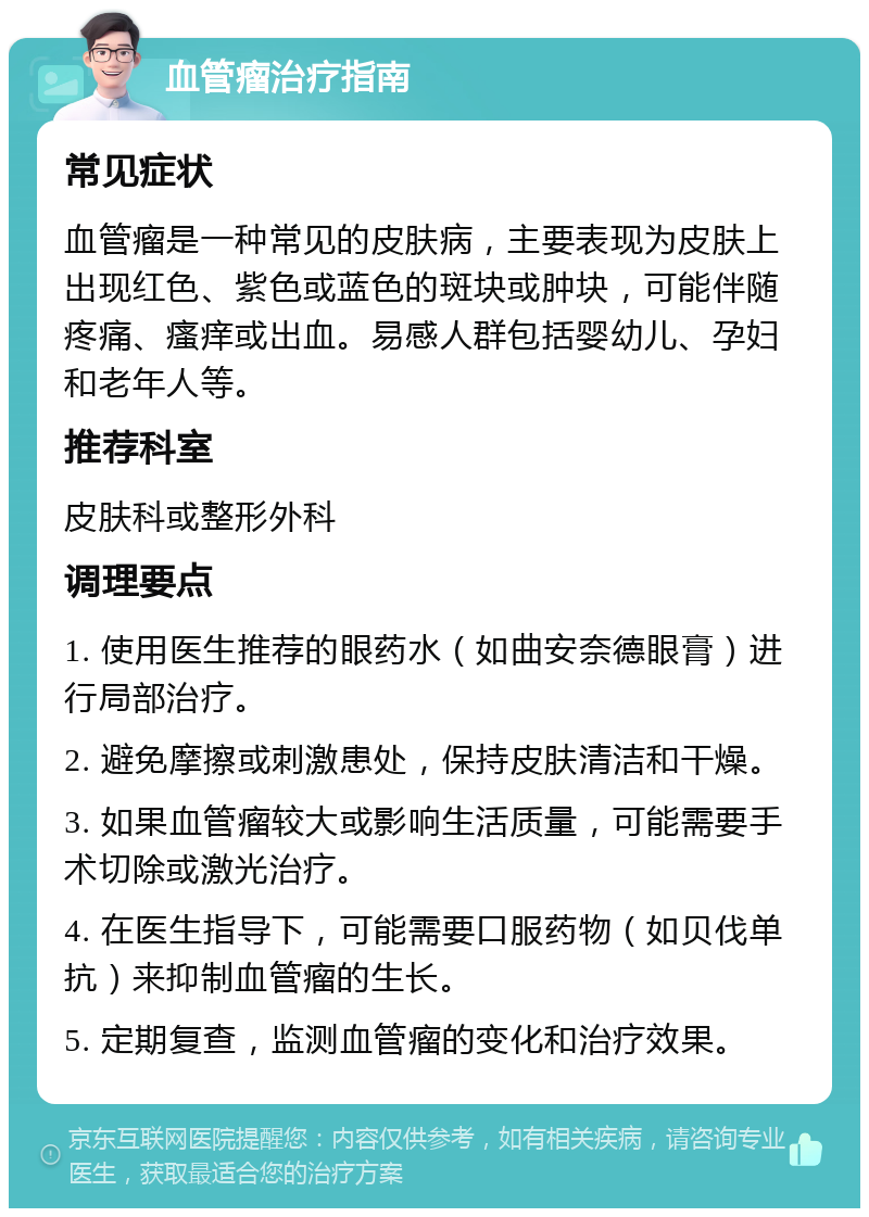 血管瘤治疗指南 常见症状 血管瘤是一种常见的皮肤病，主要表现为皮肤上出现红色、紫色或蓝色的斑块或肿块，可能伴随疼痛、瘙痒或出血。易感人群包括婴幼儿、孕妇和老年人等。 推荐科室 皮肤科或整形外科 调理要点 1. 使用医生推荐的眼药水（如曲安奈德眼膏）进行局部治疗。 2. 避免摩擦或刺激患处，保持皮肤清洁和干燥。 3. 如果血管瘤较大或影响生活质量，可能需要手术切除或激光治疗。 4. 在医生指导下，可能需要口服药物（如贝伐单抗）来抑制血管瘤的生长。 5. 定期复查，监测血管瘤的变化和治疗效果。