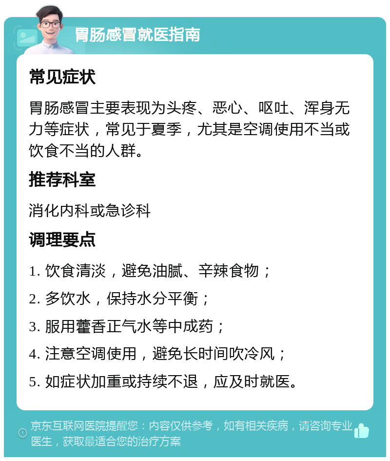 胃肠感冒就医指南 常见症状 胃肠感冒主要表现为头疼、恶心、呕吐、浑身无力等症状，常见于夏季，尤其是空调使用不当或饮食不当的人群。 推荐科室 消化内科或急诊科 调理要点 1. 饮食清淡，避免油腻、辛辣食物； 2. 多饮水，保持水分平衡； 3. 服用藿香正气水等中成药； 4. 注意空调使用，避免长时间吹冷风； 5. 如症状加重或持续不退，应及时就医。