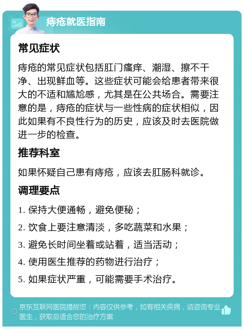 痔疮就医指南 常见症状 痔疮的常见症状包括肛门瘙痒、潮湿、擦不干净、出现鲜血等。这些症状可能会给患者带来很大的不适和尴尬感，尤其是在公共场合。需要注意的是，痔疮的症状与一些性病的症状相似，因此如果有不良性行为的历史，应该及时去医院做进一步的检查。 推荐科室 如果怀疑自己患有痔疮，应该去肛肠科就诊。 调理要点 1. 保持大便通畅，避免便秘； 2. 饮食上要注意清淡，多吃蔬菜和水果； 3. 避免长时间坐着或站着，适当活动； 4. 使用医生推荐的药物进行治疗； 5. 如果症状严重，可能需要手术治疗。