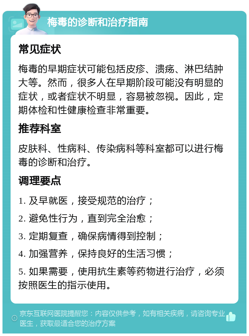 梅毒的诊断和治疗指南 常见症状 梅毒的早期症状可能包括皮疹、溃疡、淋巴结肿大等。然而，很多人在早期阶段可能没有明显的症状，或者症状不明显，容易被忽视。因此，定期体检和性健康检查非常重要。 推荐科室 皮肤科、性病科、传染病科等科室都可以进行梅毒的诊断和治疗。 调理要点 1. 及早就医，接受规范的治疗； 2. 避免性行为，直到完全治愈； 3. 定期复查，确保病情得到控制； 4. 加强营养，保持良好的生活习惯； 5. 如果需要，使用抗生素等药物进行治疗，必须按照医生的指示使用。