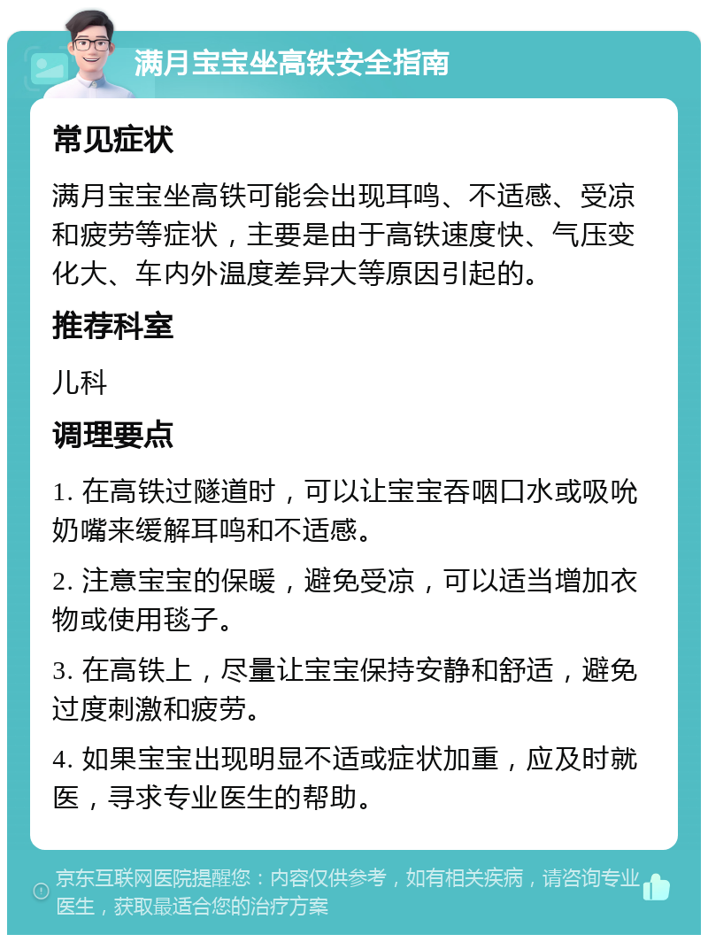 满月宝宝坐高铁安全指南 常见症状 满月宝宝坐高铁可能会出现耳鸣、不适感、受凉和疲劳等症状，主要是由于高铁速度快、气压变化大、车内外温度差异大等原因引起的。 推荐科室 儿科 调理要点 1. 在高铁过隧道时，可以让宝宝吞咽口水或吸吮奶嘴来缓解耳鸣和不适感。 2. 注意宝宝的保暖，避免受凉，可以适当增加衣物或使用毯子。 3. 在高铁上，尽量让宝宝保持安静和舒适，避免过度刺激和疲劳。 4. 如果宝宝出现明显不适或症状加重，应及时就医，寻求专业医生的帮助。