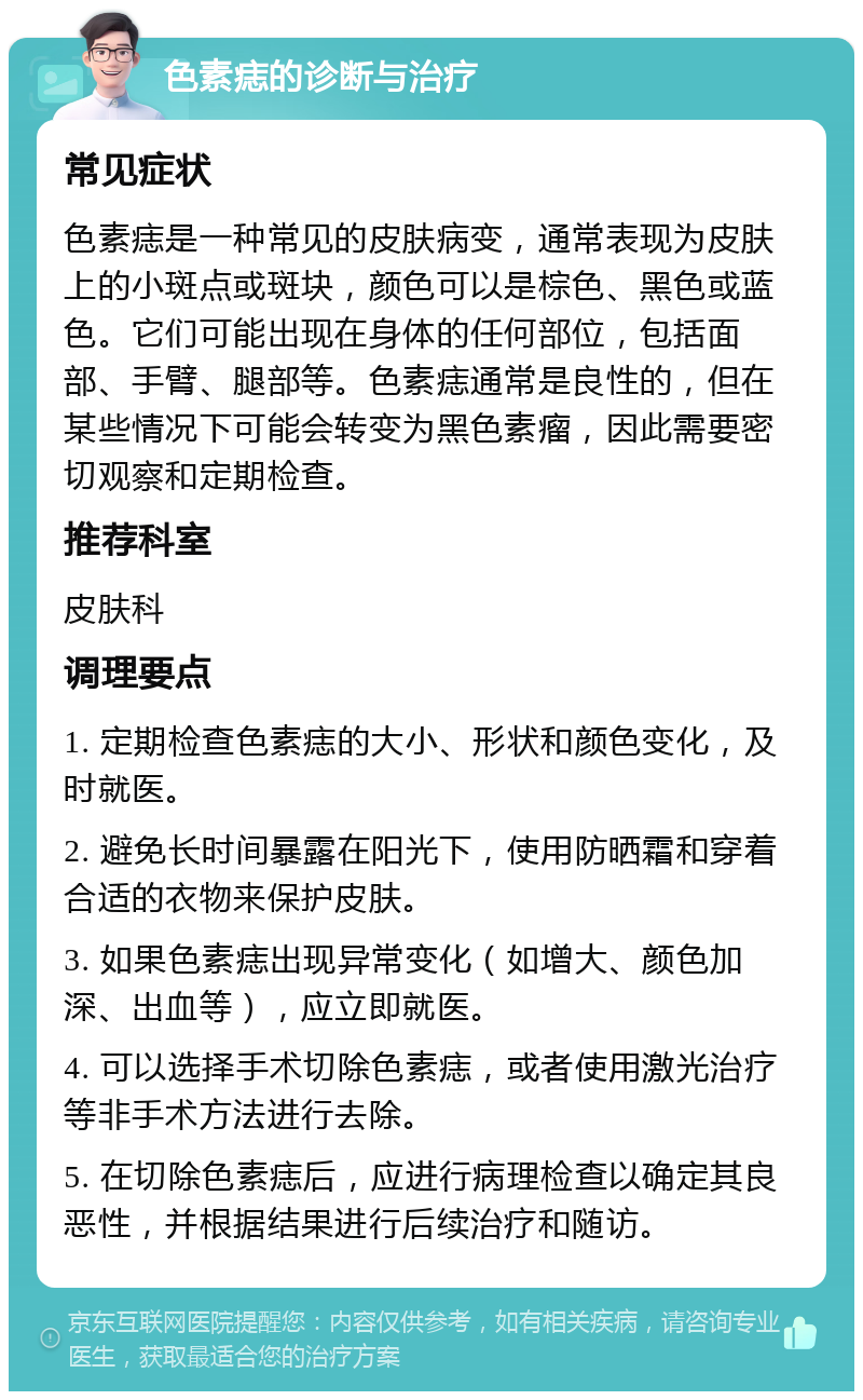 色素痣的诊断与治疗 常见症状 色素痣是一种常见的皮肤病变，通常表现为皮肤上的小斑点或斑块，颜色可以是棕色、黑色或蓝色。它们可能出现在身体的任何部位，包括面部、手臂、腿部等。色素痣通常是良性的，但在某些情况下可能会转变为黑色素瘤，因此需要密切观察和定期检查。 推荐科室 皮肤科 调理要点 1. 定期检查色素痣的大小、形状和颜色变化，及时就医。 2. 避免长时间暴露在阳光下，使用防晒霜和穿着合适的衣物来保护皮肤。 3. 如果色素痣出现异常变化（如增大、颜色加深、出血等），应立即就医。 4. 可以选择手术切除色素痣，或者使用激光治疗等非手术方法进行去除。 5. 在切除色素痣后，应进行病理检查以确定其良恶性，并根据结果进行后续治疗和随访。