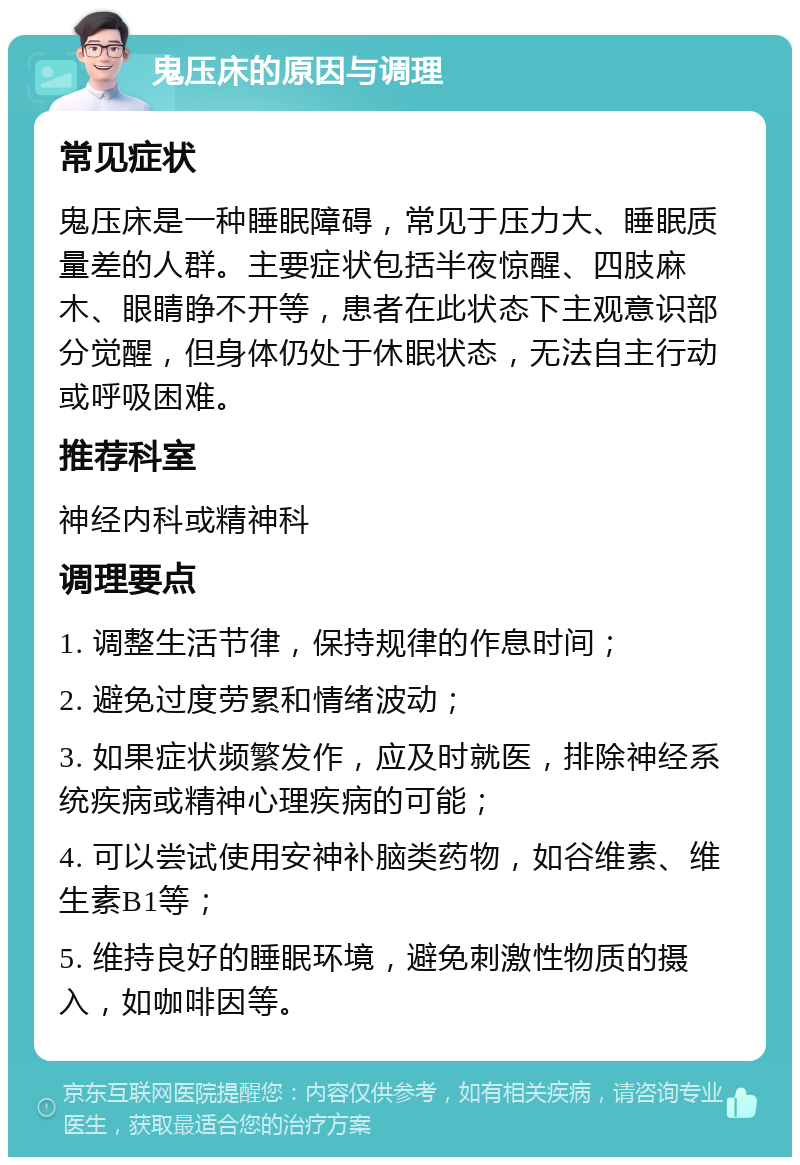 鬼压床的原因与调理 常见症状 鬼压床是一种睡眠障碍，常见于压力大、睡眠质量差的人群。主要症状包括半夜惊醒、四肢麻木、眼睛睁不开等，患者在此状态下主观意识部分觉醒，但身体仍处于休眠状态，无法自主行动或呼吸困难。 推荐科室 神经内科或精神科 调理要点 1. 调整生活节律，保持规律的作息时间； 2. 避免过度劳累和情绪波动； 3. 如果症状频繁发作，应及时就医，排除神经系统疾病或精神心理疾病的可能； 4. 可以尝试使用安神补脑类药物，如谷维素、维生素B1等； 5. 维持良好的睡眠环境，避免刺激性物质的摄入，如咖啡因等。