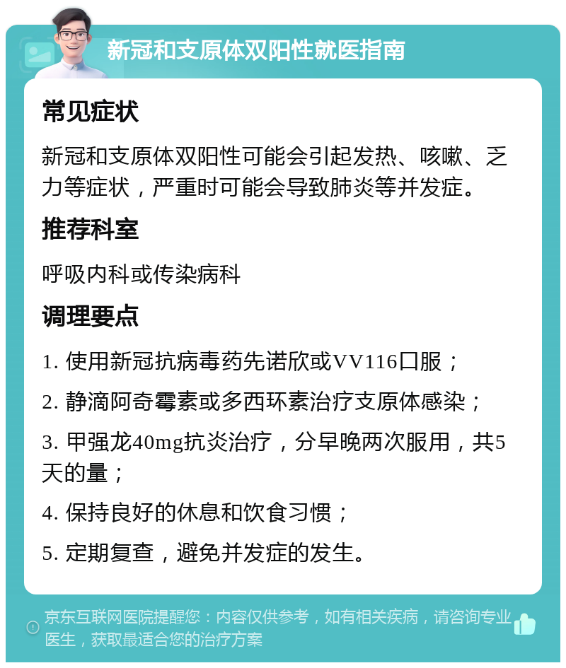 新冠和支原体双阳性就医指南 常见症状 新冠和支原体双阳性可能会引起发热、咳嗽、乏力等症状，严重时可能会导致肺炎等并发症。 推荐科室 呼吸内科或传染病科 调理要点 1. 使用新冠抗病毒药先诺欣或VV116口服； 2. 静滴阿奇霉素或多西环素治疗支原体感染； 3. 甲强龙40mg抗炎治疗，分早晚两次服用，共5天的量； 4. 保持良好的休息和饮食习惯； 5. 定期复查，避免并发症的发生。