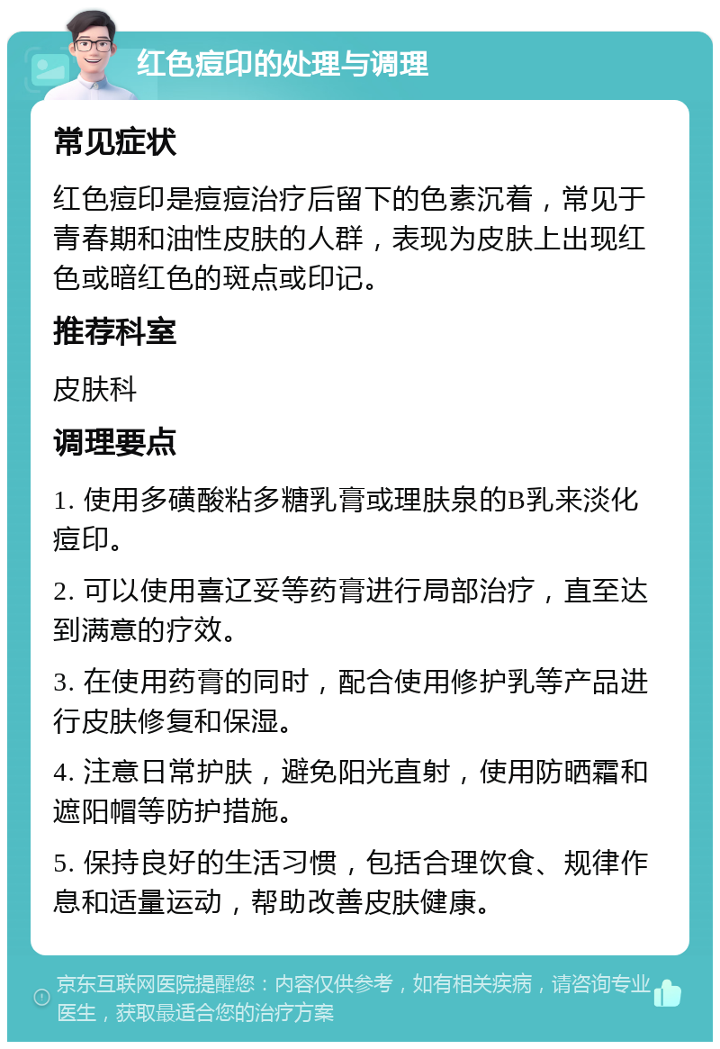 红色痘印的处理与调理 常见症状 红色痘印是痘痘治疗后留下的色素沉着，常见于青春期和油性皮肤的人群，表现为皮肤上出现红色或暗红色的斑点或印记。 推荐科室 皮肤科 调理要点 1. 使用多磺酸粘多糖乳膏或理肤泉的B乳来淡化痘印。 2. 可以使用喜辽妥等药膏进行局部治疗，直至达到满意的疗效。 3. 在使用药膏的同时，配合使用修护乳等产品进行皮肤修复和保湿。 4. 注意日常护肤，避免阳光直射，使用防晒霜和遮阳帽等防护措施。 5. 保持良好的生活习惯，包括合理饮食、规律作息和适量运动，帮助改善皮肤健康。