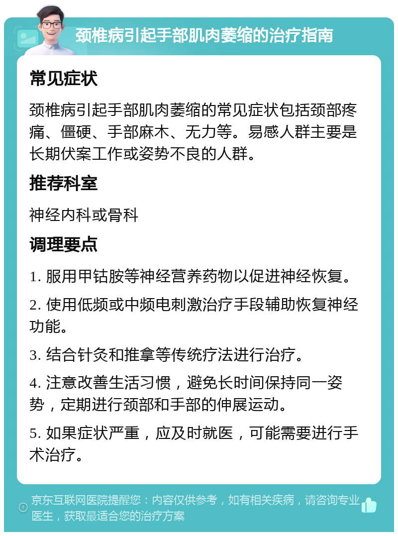 颈椎病引起手部肌肉萎缩的治疗指南 常见症状 颈椎病引起手部肌肉萎缩的常见症状包括颈部疼痛、僵硬、手部麻木、无力等。易感人群主要是长期伏案工作或姿势不良的人群。 推荐科室 神经内科或骨科 调理要点 1. 服用甲钴胺等神经营养药物以促进神经恢复。 2. 使用低频或中频电刺激治疗手段辅助恢复神经功能。 3. 结合针灸和推拿等传统疗法进行治疗。 4. 注意改善生活习惯，避免长时间保持同一姿势，定期进行颈部和手部的伸展运动。 5. 如果症状严重，应及时就医，可能需要进行手术治疗。