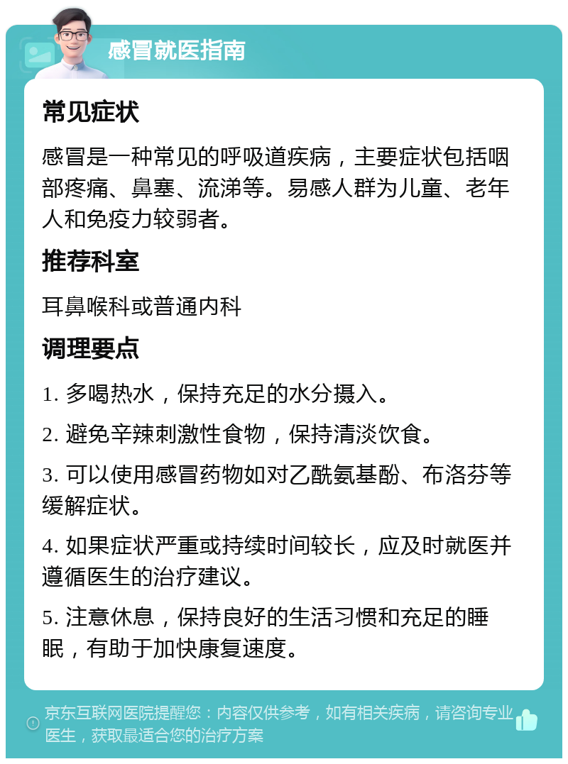 感冒就医指南 常见症状 感冒是一种常见的呼吸道疾病，主要症状包括咽部疼痛、鼻塞、流涕等。易感人群为儿童、老年人和免疫力较弱者。 推荐科室 耳鼻喉科或普通内科 调理要点 1. 多喝热水，保持充足的水分摄入。 2. 避免辛辣刺激性食物，保持清淡饮食。 3. 可以使用感冒药物如对乙酰氨基酚、布洛芬等缓解症状。 4. 如果症状严重或持续时间较长，应及时就医并遵循医生的治疗建议。 5. 注意休息，保持良好的生活习惯和充足的睡眠，有助于加快康复速度。