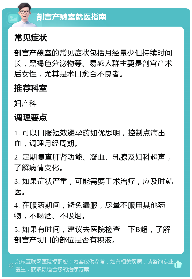 剖宫产憩室就医指南 常见症状 剖宫产憩室的常见症状包括月经量少但持续时间长，黑褐色分泌物等。易感人群主要是剖宫产术后女性，尤其是术口愈合不良者。 推荐科室 妇产科 调理要点 1. 可以口服短效避孕药如优思明，控制点滴出血，调理月经周期。 2. 定期复查肝肾功能、凝血、乳腺及妇科超声，了解病情变化。 3. 如果症状严重，可能需要手术治疗，应及时就医。 4. 在服药期间，避免漏服，尽量不服用其他药物，不喝酒、不吸烟。 5. 如果有时间，建议去医院检查一下B超，了解剖宫产切口的部位是否有积液。