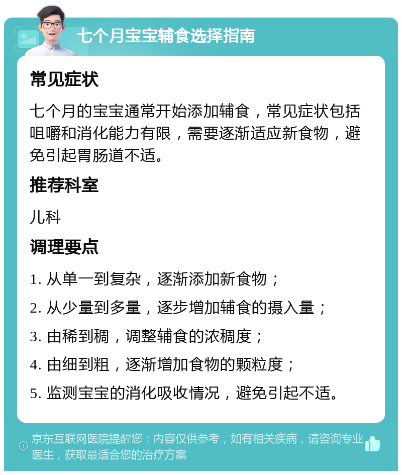 七个月宝宝辅食选择指南 常见症状 七个月的宝宝通常开始添加辅食，常见症状包括咀嚼和消化能力有限，需要逐渐适应新食物，避免引起胃肠道不适。 推荐科室 儿科 调理要点 1. 从单一到复杂，逐渐添加新食物； 2. 从少量到多量，逐步增加辅食的摄入量； 3. 由稀到稠，调整辅食的浓稠度； 4. 由细到粗，逐渐增加食物的颗粒度； 5. 监测宝宝的消化吸收情况，避免引起不适。