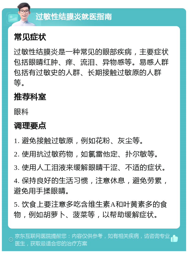 过敏性结膜炎就医指南 常见症状 过敏性结膜炎是一种常见的眼部疾病，主要症状包括眼睛红肿、痒、流泪、异物感等。易感人群包括有过敏史的人群、长期接触过敏原的人群等。 推荐科室 眼科 调理要点 1. 避免接触过敏原，例如花粉、灰尘等。 2. 使用抗过敏药物，如氯雷他定、扑尔敏等。 3. 使用人工泪液来缓解眼睛干涩、不适的症状。 4. 保持良好的生活习惯，注意休息，避免劳累，避免用手揉眼睛。 5. 饮食上要注意多吃含维生素A和叶黄素多的食物，例如胡萝卜、菠菜等，以帮助缓解症状。