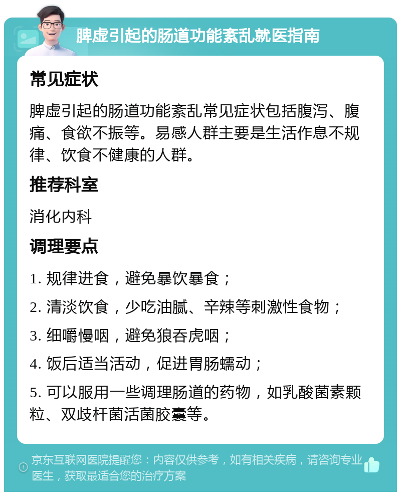 脾虚引起的肠道功能紊乱就医指南 常见症状 脾虚引起的肠道功能紊乱常见症状包括腹泻、腹痛、食欲不振等。易感人群主要是生活作息不规律、饮食不健康的人群。 推荐科室 消化内科 调理要点 1. 规律进食，避免暴饮暴食； 2. 清淡饮食，少吃油腻、辛辣等刺激性食物； 3. 细嚼慢咽，避免狼吞虎咽； 4. 饭后适当活动，促进胃肠蠕动； 5. 可以服用一些调理肠道的药物，如乳酸菌素颗粒、双歧杆菌活菌胶囊等。