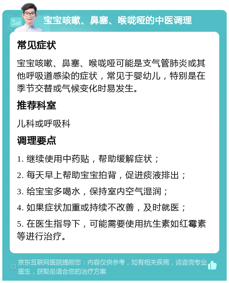 宝宝咳嗽、鼻塞、喉咙哑的中医调理 常见症状 宝宝咳嗽、鼻塞、喉咙哑可能是支气管肺炎或其他呼吸道感染的症状，常见于婴幼儿，特别是在季节交替或气候变化时易发生。 推荐科室 儿科或呼吸科 调理要点 1. 继续使用中药贴，帮助缓解症状； 2. 每天早上帮助宝宝拍背，促进痰液排出； 3. 给宝宝多喝水，保持室内空气湿润； 4. 如果症状加重或持续不改善，及时就医； 5. 在医生指导下，可能需要使用抗生素如红霉素等进行治疗。