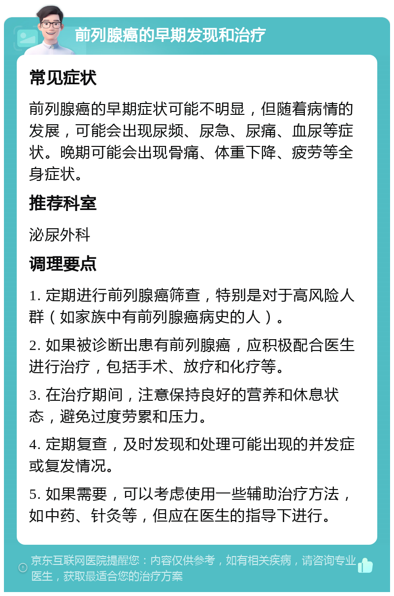 前列腺癌的早期发现和治疗 常见症状 前列腺癌的早期症状可能不明显，但随着病情的发展，可能会出现尿频、尿急、尿痛、血尿等症状。晚期可能会出现骨痛、体重下降、疲劳等全身症状。 推荐科室 泌尿外科 调理要点 1. 定期进行前列腺癌筛查，特别是对于高风险人群（如家族中有前列腺癌病史的人）。 2. 如果被诊断出患有前列腺癌，应积极配合医生进行治疗，包括手术、放疗和化疗等。 3. 在治疗期间，注意保持良好的营养和休息状态，避免过度劳累和压力。 4. 定期复查，及时发现和处理可能出现的并发症或复发情况。 5. 如果需要，可以考虑使用一些辅助治疗方法，如中药、针灸等，但应在医生的指导下进行。