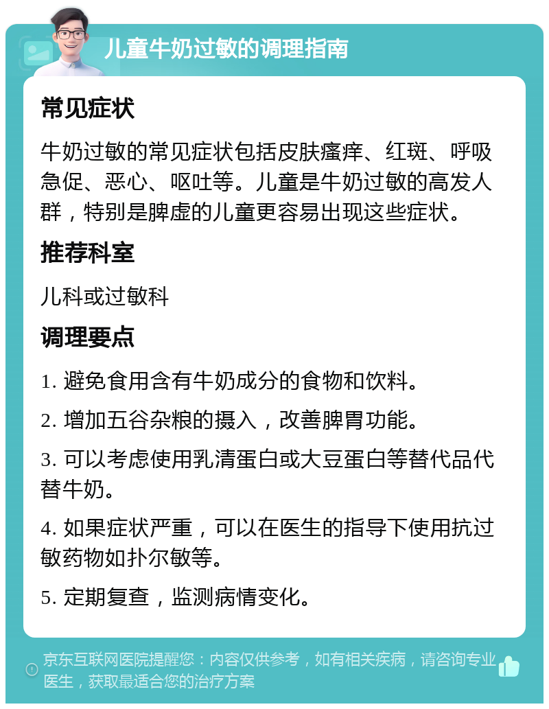 儿童牛奶过敏的调理指南 常见症状 牛奶过敏的常见症状包括皮肤瘙痒、红斑、呼吸急促、恶心、呕吐等。儿童是牛奶过敏的高发人群，特别是脾虚的儿童更容易出现这些症状。 推荐科室 儿科或过敏科 调理要点 1. 避免食用含有牛奶成分的食物和饮料。 2. 增加五谷杂粮的摄入，改善脾胃功能。 3. 可以考虑使用乳清蛋白或大豆蛋白等替代品代替牛奶。 4. 如果症状严重，可以在医生的指导下使用抗过敏药物如扑尔敏等。 5. 定期复查，监测病情变化。