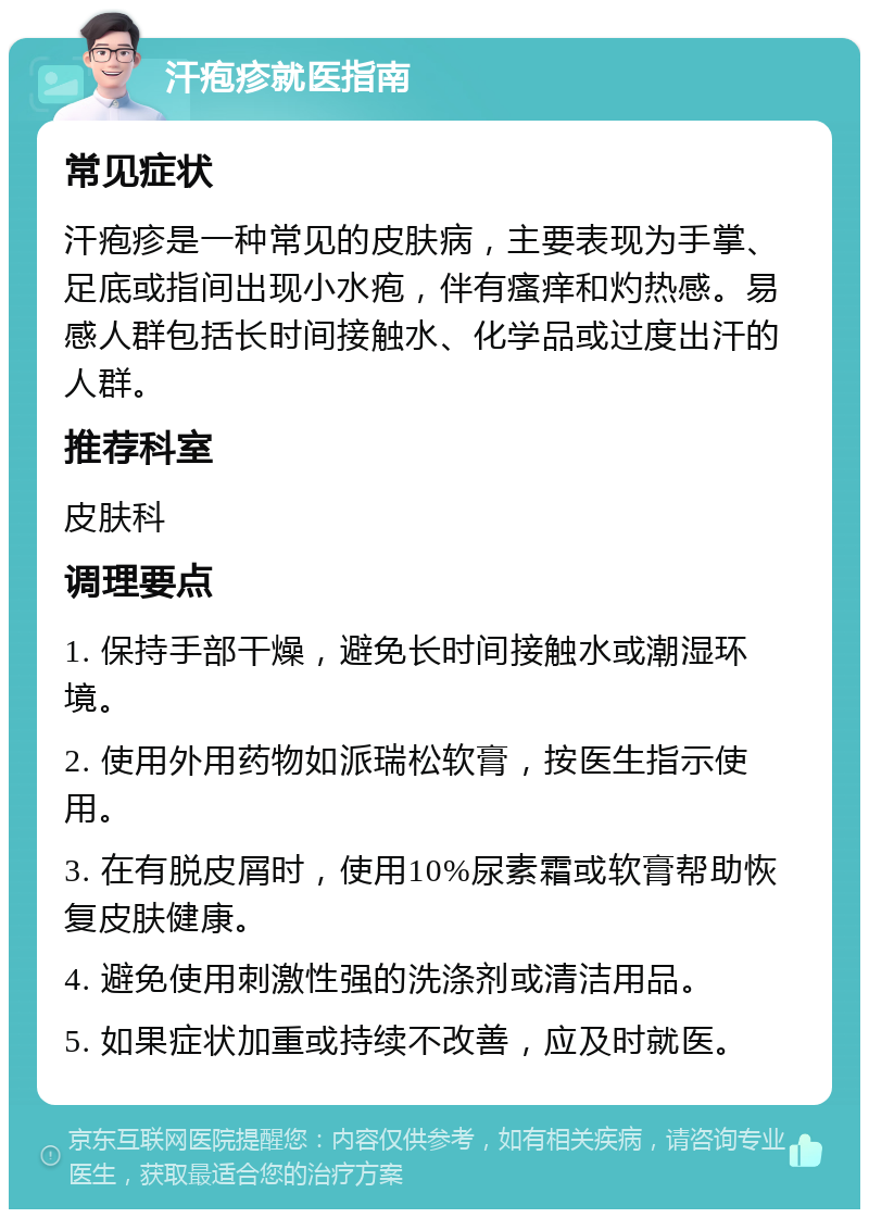 汗疱疹就医指南 常见症状 汗疱疹是一种常见的皮肤病，主要表现为手掌、足底或指间出现小水疱，伴有瘙痒和灼热感。易感人群包括长时间接触水、化学品或过度出汗的人群。 推荐科室 皮肤科 调理要点 1. 保持手部干燥，避免长时间接触水或潮湿环境。 2. 使用外用药物如派瑞松软膏，按医生指示使用。 3. 在有脱皮屑时，使用10%尿素霜或软膏帮助恢复皮肤健康。 4. 避免使用刺激性强的洗涤剂或清洁用品。 5. 如果症状加重或持续不改善，应及时就医。