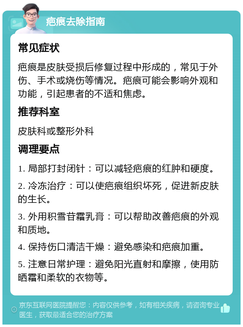 疤痕去除指南 常见症状 疤痕是皮肤受损后修复过程中形成的，常见于外伤、手术或烧伤等情况。疤痕可能会影响外观和功能，引起患者的不适和焦虑。 推荐科室 皮肤科或整形外科 调理要点 1. 局部打封闭针：可以减轻疤痕的红肿和硬度。 2. 冷冻治疗：可以使疤痕组织坏死，促进新皮肤的生长。 3. 外用积雪苷霜乳膏：可以帮助改善疤痕的外观和质地。 4. 保持伤口清洁干燥：避免感染和疤痕加重。 5. 注意日常护理：避免阳光直射和摩擦，使用防晒霜和柔软的衣物等。