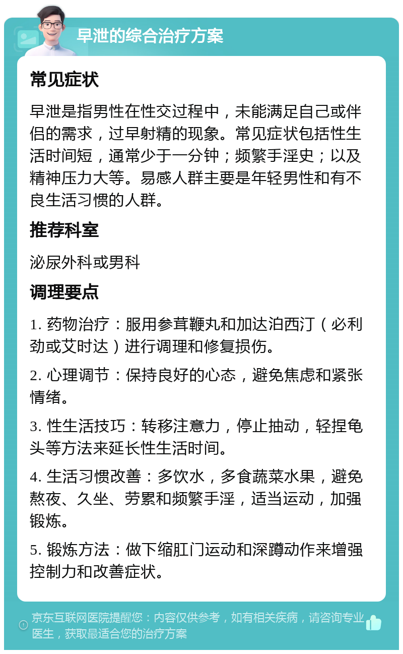 早泄的综合治疗方案 常见症状 早泄是指男性在性交过程中，未能满足自己或伴侣的需求，过早射精的现象。常见症状包括性生活时间短，通常少于一分钟；频繁手淫史；以及精神压力大等。易感人群主要是年轻男性和有不良生活习惯的人群。 推荐科室 泌尿外科或男科 调理要点 1. 药物治疗：服用参茸鞭丸和加达泊西汀（必利劲或艾时达）进行调理和修复损伤。 2. 心理调节：保持良好的心态，避免焦虑和紧张情绪。 3. 性生活技巧：转移注意力，停止抽动，轻捏龟头等方法来延长性生活时间。 4. 生活习惯改善：多饮水，多食蔬菜水果，避免熬夜、久坐、劳累和频繁手淫，适当运动，加强锻炼。 5. 锻炼方法：做下缩肛门运动和深蹲动作来增强控制力和改善症状。