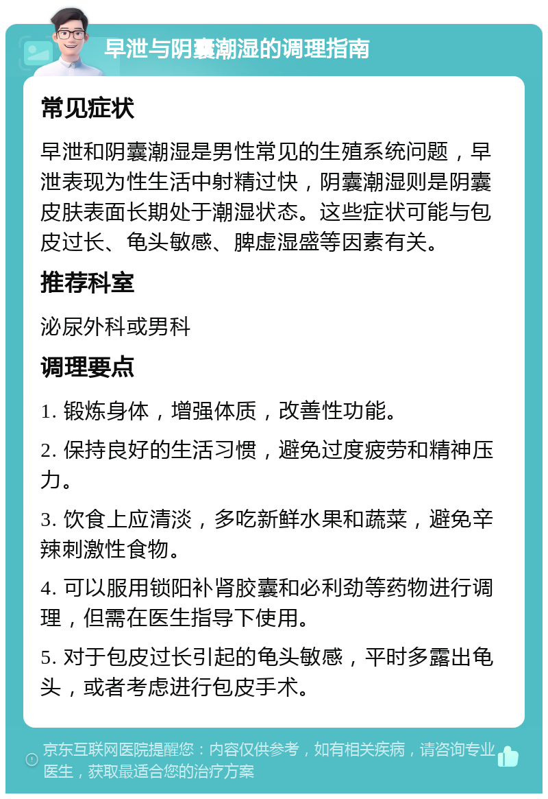 早泄与阴囊潮湿的调理指南 常见症状 早泄和阴囊潮湿是男性常见的生殖系统问题，早泄表现为性生活中射精过快，阴囊潮湿则是阴囊皮肤表面长期处于潮湿状态。这些症状可能与包皮过长、龟头敏感、脾虚湿盛等因素有关。 推荐科室 泌尿外科或男科 调理要点 1. 锻炼身体，增强体质，改善性功能。 2. 保持良好的生活习惯，避免过度疲劳和精神压力。 3. 饮食上应清淡，多吃新鲜水果和蔬菜，避免辛辣刺激性食物。 4. 可以服用锁阳补肾胶囊和必利劲等药物进行调理，但需在医生指导下使用。 5. 对于包皮过长引起的龟头敏感，平时多露出龟头，或者考虑进行包皮手术。