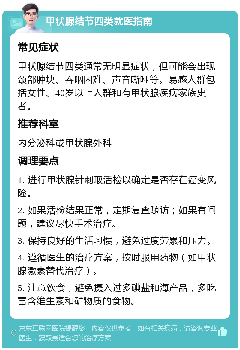 甲状腺结节四类就医指南 常见症状 甲状腺结节四类通常无明显症状，但可能会出现颈部肿块、吞咽困难、声音嘶哑等。易感人群包括女性、40岁以上人群和有甲状腺疾病家族史者。 推荐科室 内分泌科或甲状腺外科 调理要点 1. 进行甲状腺针刺取活检以确定是否存在癌变风险。 2. 如果活检结果正常，定期复查随访；如果有问题，建议尽快手术治疗。 3. 保持良好的生活习惯，避免过度劳累和压力。 4. 遵循医生的治疗方案，按时服用药物（如甲状腺激素替代治疗）。 5. 注意饮食，避免摄入过多碘盐和海产品，多吃富含维生素和矿物质的食物。