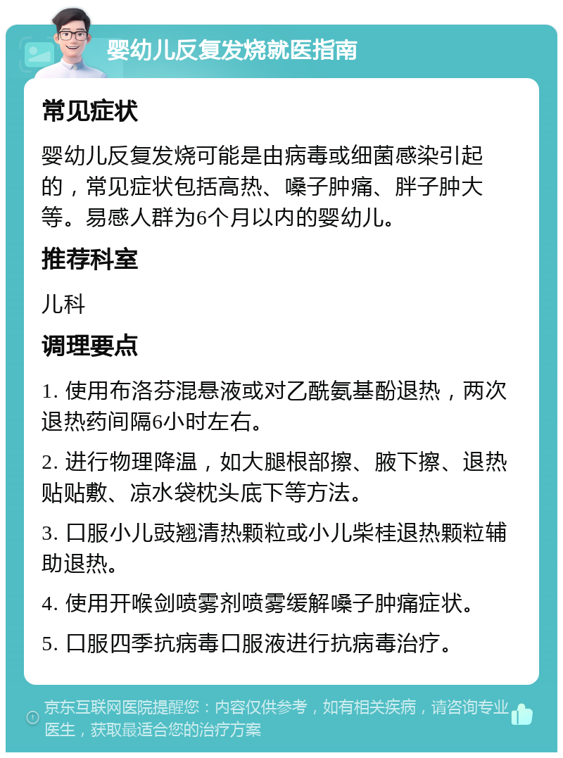 婴幼儿反复发烧就医指南 常见症状 婴幼儿反复发烧可能是由病毒或细菌感染引起的，常见症状包括高热、嗓子肿痛、胖子肿大等。易感人群为6个月以内的婴幼儿。 推荐科室 儿科 调理要点 1. 使用布洛芬混悬液或对乙酰氨基酚退热，两次退热药间隔6小时左右。 2. 进行物理降温，如大腿根部擦、腋下擦、退热贴贴敷、凉水袋枕头底下等方法。 3. 口服小儿豉翘清热颗粒或小儿柴桂退热颗粒辅助退热。 4. 使用开喉剑喷雾剂喷雾缓解嗓子肿痛症状。 5. 口服四季抗病毒口服液进行抗病毒治疗。