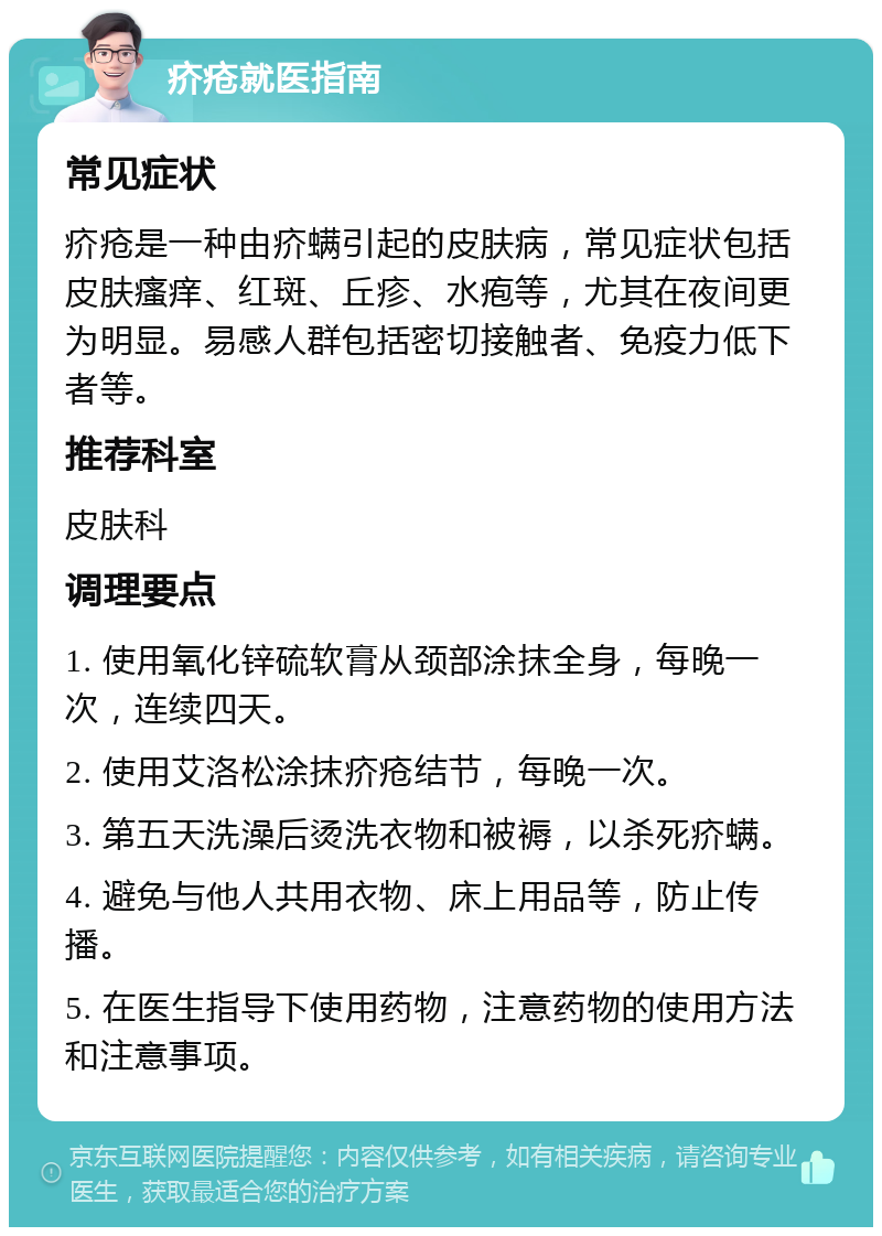 疥疮就医指南 常见症状 疥疮是一种由疥螨引起的皮肤病，常见症状包括皮肤瘙痒、红斑、丘疹、水疱等，尤其在夜间更为明显。易感人群包括密切接触者、免疫力低下者等。 推荐科室 皮肤科 调理要点 1. 使用氧化锌硫软膏从颈部涂抹全身，每晚一次，连续四天。 2. 使用艾洛松涂抹疥疮结节，每晚一次。 3. 第五天洗澡后烫洗衣物和被褥，以杀死疥螨。 4. 避免与他人共用衣物、床上用品等，防止传播。 5. 在医生指导下使用药物，注意药物的使用方法和注意事项。