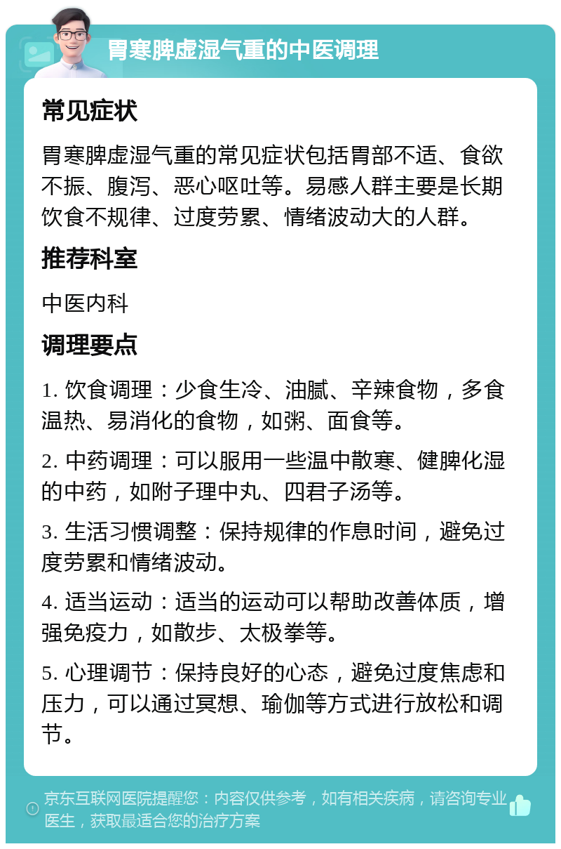 胃寒脾虚湿气重的中医调理 常见症状 胃寒脾虚湿气重的常见症状包括胃部不适、食欲不振、腹泻、恶心呕吐等。易感人群主要是长期饮食不规律、过度劳累、情绪波动大的人群。 推荐科室 中医内科 调理要点 1. 饮食调理：少食生冷、油腻、辛辣食物，多食温热、易消化的食物，如粥、面食等。 2. 中药调理：可以服用一些温中散寒、健脾化湿的中药，如附子理中丸、四君子汤等。 3. 生活习惯调整：保持规律的作息时间，避免过度劳累和情绪波动。 4. 适当运动：适当的运动可以帮助改善体质，增强免疫力，如散步、太极拳等。 5. 心理调节：保持良好的心态，避免过度焦虑和压力，可以通过冥想、瑜伽等方式进行放松和调节。