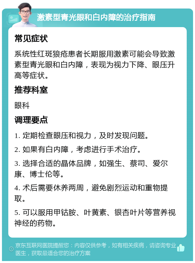 激素型青光眼和白内障的治疗指南 常见症状 系统性红斑狼疮患者长期服用激素可能会导致激素型青光眼和白内障，表现为视力下降、眼压升高等症状。 推荐科室 眼科 调理要点 1. 定期检查眼压和视力，及时发现问题。 2. 如果有白内障，考虑进行手术治疗。 3. 选择合适的晶体品牌，如强生、蔡司、爱尔康、博士伦等。 4. 术后需要休养两周，避免剧烈运动和重物提取。 5. 可以服用甲钴胺、叶黄素、银杏叶片等营养视神经的药物。