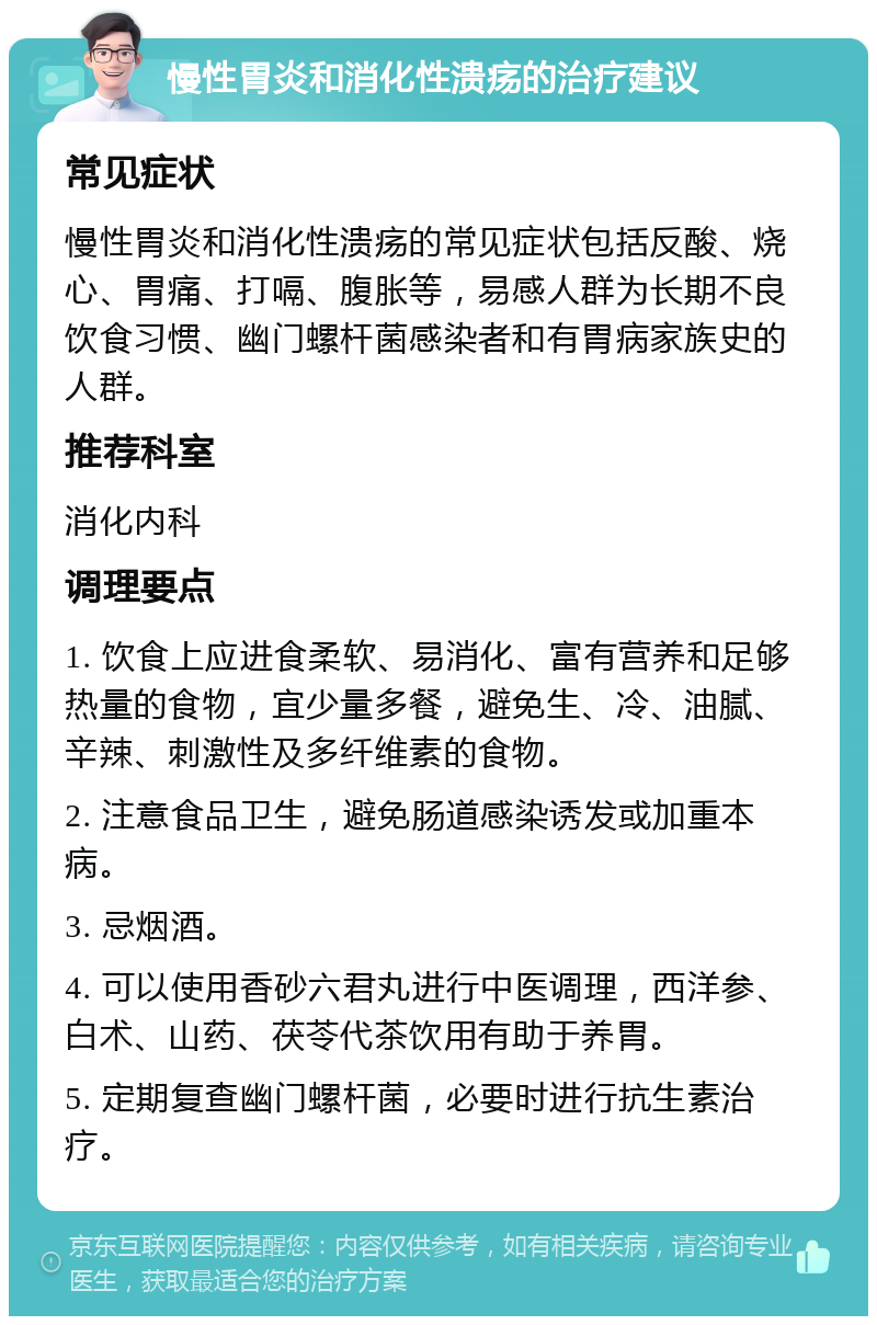 慢性胃炎和消化性溃疡的治疗建议 常见症状 慢性胃炎和消化性溃疡的常见症状包括反酸、烧心、胃痛、打嗝、腹胀等，易感人群为长期不良饮食习惯、幽门螺杆菌感染者和有胃病家族史的人群。 推荐科室 消化内科 调理要点 1. 饮食上应进食柔软、易消化、富有营养和足够热量的食物，宜少量多餐，避免生、冷、油腻、辛辣、刺激性及多纤维素的食物。 2. 注意食品卫生，避免肠道感染诱发或加重本病。 3. 忌烟酒。 4. 可以使用香砂六君丸进行中医调理，西洋参、白术、山药、茯苓代茶饮用有助于养胃。 5. 定期复查幽门螺杆菌，必要时进行抗生素治疗。