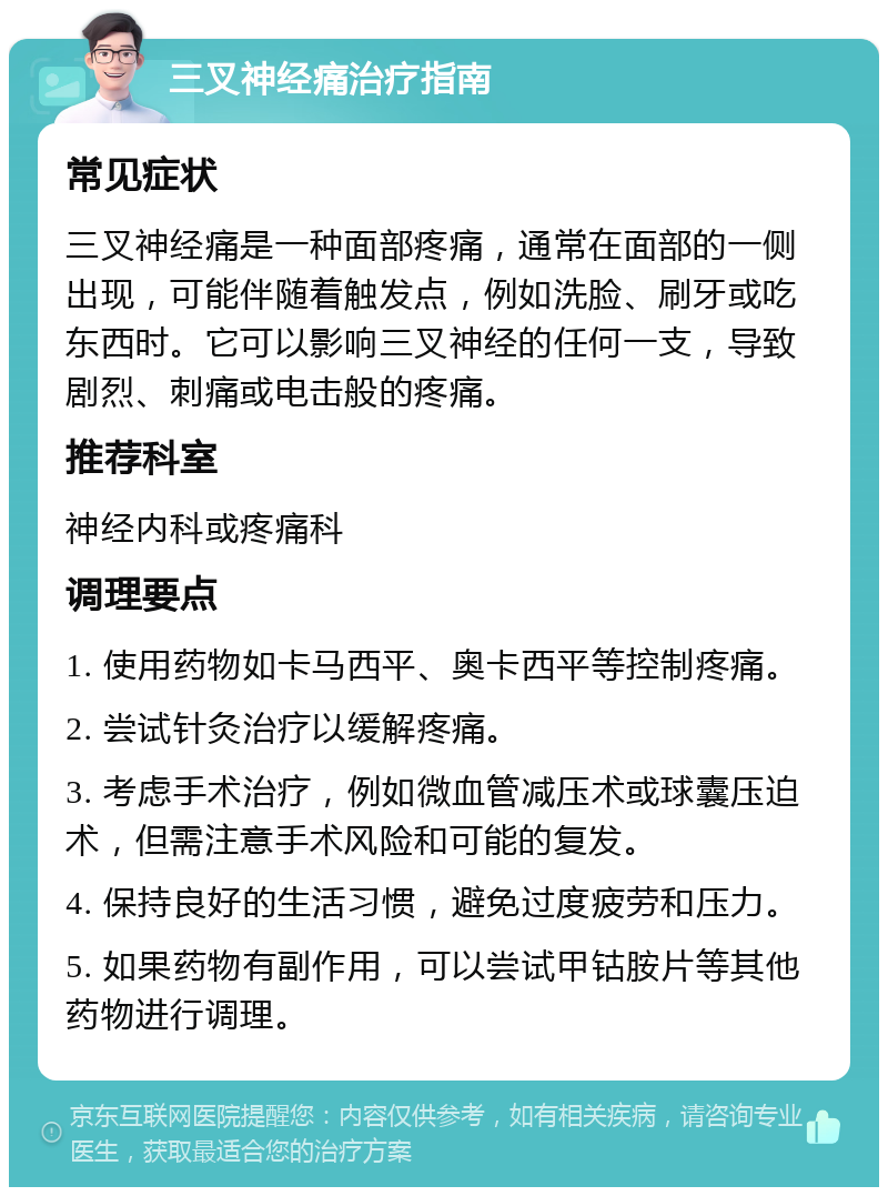 三叉神经痛治疗指南 常见症状 三叉神经痛是一种面部疼痛，通常在面部的一侧出现，可能伴随着触发点，例如洗脸、刷牙或吃东西时。它可以影响三叉神经的任何一支，导致剧烈、刺痛或电击般的疼痛。 推荐科室 神经内科或疼痛科 调理要点 1. 使用药物如卡马西平、奥卡西平等控制疼痛。 2. 尝试针灸治疗以缓解疼痛。 3. 考虑手术治疗，例如微血管减压术或球囊压迫术，但需注意手术风险和可能的复发。 4. 保持良好的生活习惯，避免过度疲劳和压力。 5. 如果药物有副作用，可以尝试甲钴胺片等其他药物进行调理。