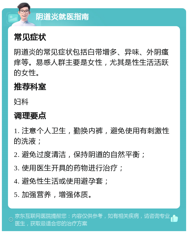 阴道炎就医指南 常见症状 阴道炎的常见症状包括白带增多、异味、外阴瘙痒等。易感人群主要是女性，尤其是性生活活跃的女性。 推荐科室 妇科 调理要点 1. 注意个人卫生，勤换内裤，避免使用有刺激性的洗液； 2. 避免过度清洁，保持阴道的自然平衡； 3. 使用医生开具的药物进行治疗； 4. 避免性生活或使用避孕套； 5. 加强营养，增强体质。