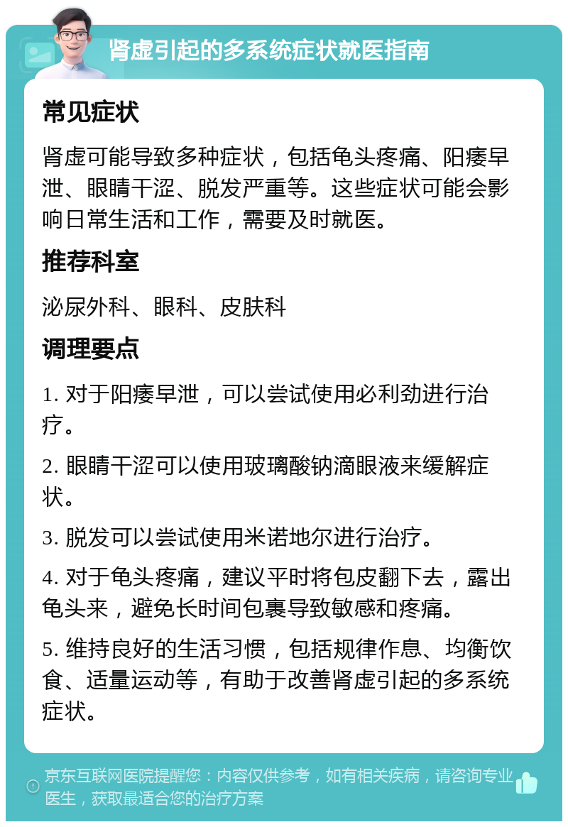 肾虚引起的多系统症状就医指南 常见症状 肾虚可能导致多种症状，包括龟头疼痛、阳痿早泄、眼睛干涩、脱发严重等。这些症状可能会影响日常生活和工作，需要及时就医。 推荐科室 泌尿外科、眼科、皮肤科 调理要点 1. 对于阳痿早泄，可以尝试使用必利劲进行治疗。 2. 眼睛干涩可以使用玻璃酸钠滴眼液来缓解症状。 3. 脱发可以尝试使用米诺地尔进行治疗。 4. 对于龟头疼痛，建议平时将包皮翻下去，露出龟头来，避免长时间包裹导致敏感和疼痛。 5. 维持良好的生活习惯，包括规律作息、均衡饮食、适量运动等，有助于改善肾虚引起的多系统症状。