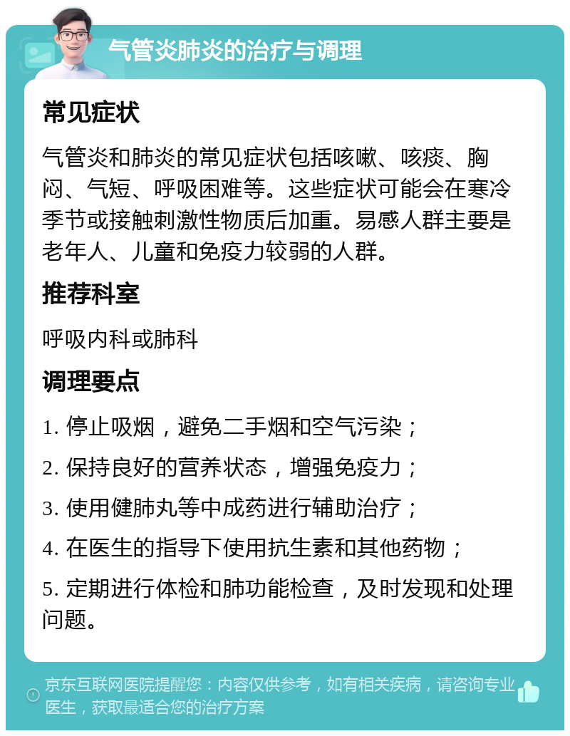 气管炎肺炎的治疗与调理 常见症状 气管炎和肺炎的常见症状包括咳嗽、咳痰、胸闷、气短、呼吸困难等。这些症状可能会在寒冷季节或接触刺激性物质后加重。易感人群主要是老年人、儿童和免疫力较弱的人群。 推荐科室 呼吸内科或肺科 调理要点 1. 停止吸烟，避免二手烟和空气污染； 2. 保持良好的营养状态，增强免疫力； 3. 使用健肺丸等中成药进行辅助治疗； 4. 在医生的指导下使用抗生素和其他药物； 5. 定期进行体检和肺功能检查，及时发现和处理问题。