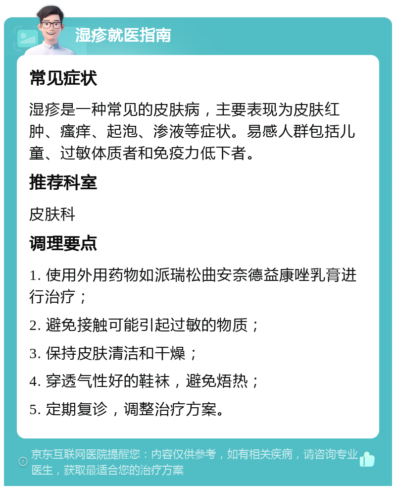 湿疹就医指南 常见症状 湿疹是一种常见的皮肤病，主要表现为皮肤红肿、瘙痒、起泡、渗液等症状。易感人群包括儿童、过敏体质者和免疫力低下者。 推荐科室 皮肤科 调理要点 1. 使用外用药物如派瑞松曲安奈德益康唑乳膏进行治疗； 2. 避免接触可能引起过敏的物质； 3. 保持皮肤清洁和干燥； 4. 穿透气性好的鞋袜，避免焐热； 5. 定期复诊，调整治疗方案。