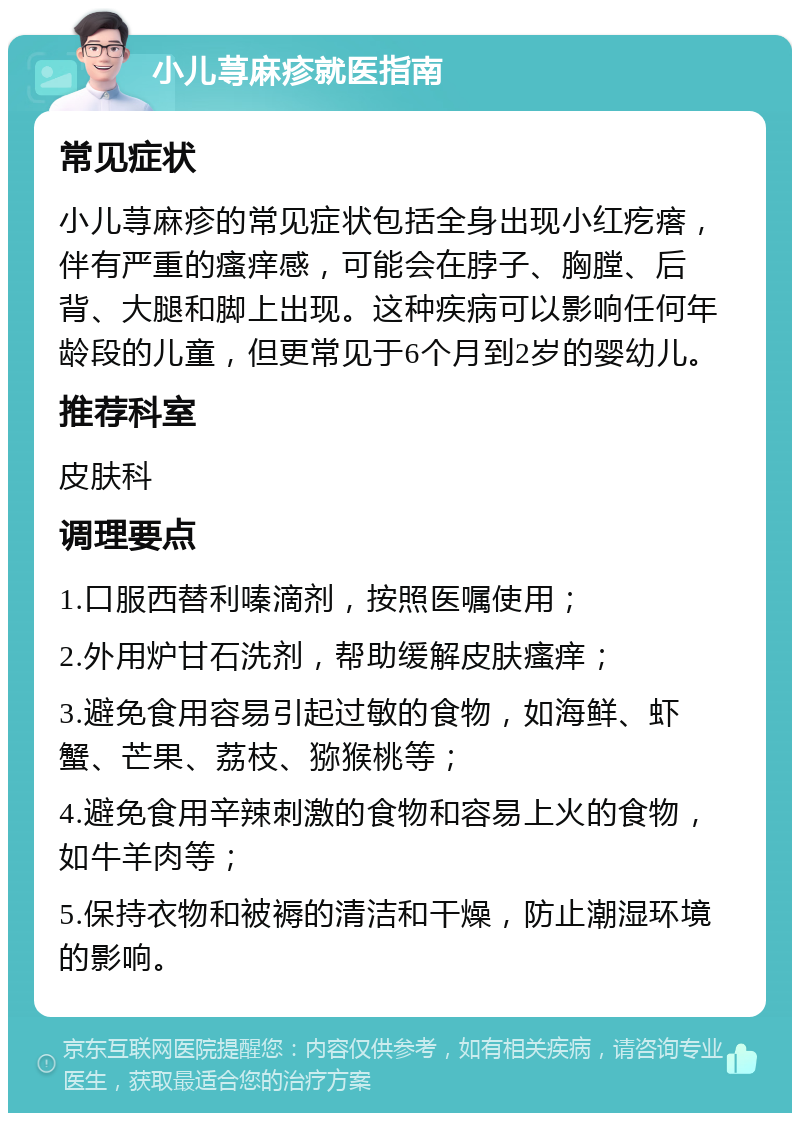 小儿荨麻疹就医指南 常见症状 小儿荨麻疹的常见症状包括全身出现小红疙瘩，伴有严重的瘙痒感，可能会在脖子、胸膛、后背、大腿和脚上出现。这种疾病可以影响任何年龄段的儿童，但更常见于6个月到2岁的婴幼儿。 推荐科室 皮肤科 调理要点 1.口服西替利嗪滴剂，按照医嘱使用； 2.外用炉甘石洗剂，帮助缓解皮肤瘙痒； 3.避免食用容易引起过敏的食物，如海鲜、虾蟹、芒果、荔枝、猕猴桃等； 4.避免食用辛辣刺激的食物和容易上火的食物，如牛羊肉等； 5.保持衣物和被褥的清洁和干燥，防止潮湿环境的影响。